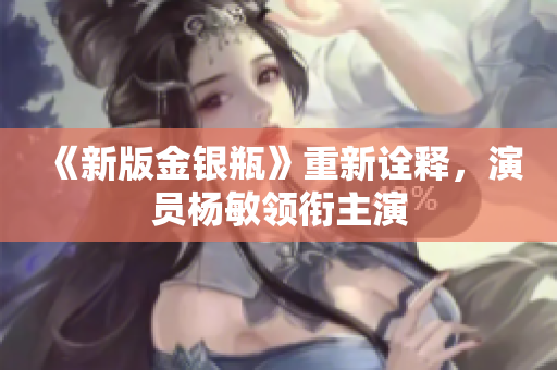 《新版金银瓶》重新诠释，演员杨敏领衔主演