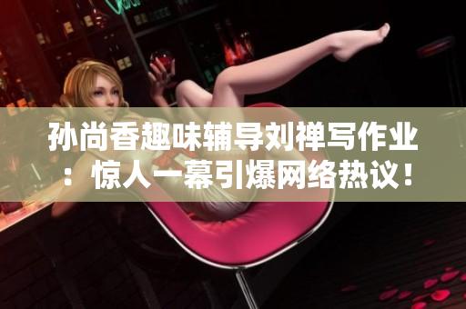 孙尚香趣味辅导刘禅写作业：惊人一幕引爆网络热议！