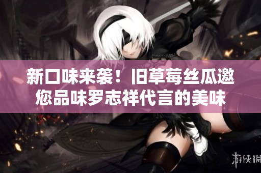 新口味来袭！旧草莓丝瓜邀您品味罗志祥代言的美味