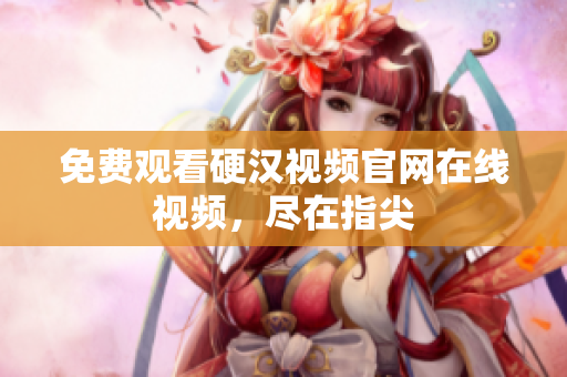 免费观看硬汉视频官网在线视频，尽在指尖