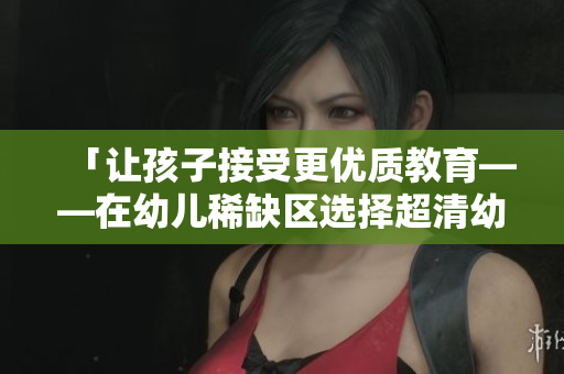 「让孩子接受更优质教育——在幼儿稀缺区选择超清幼儿园」
