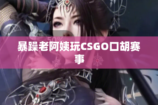 暴躁老阿姨玩CSGO口胡赛事