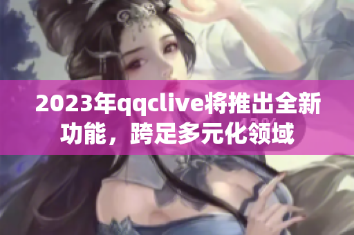 2023年qqclive将推出全新功能，跨足多元化领域