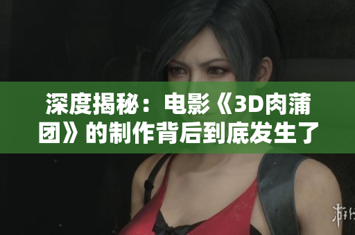 深度揭秘：电影《3D肉蒲团》的制作背后到底发生了什么