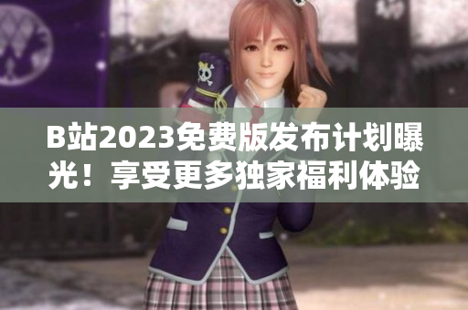 B站2023免费版发布计划曝光！享受更多独家福利体验