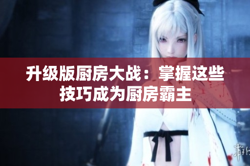 升级版厨房大战：掌握这些技巧成为厨房霸主
