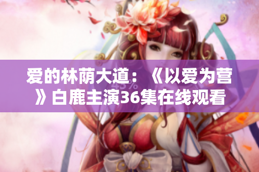 爱的林荫大道：《以爱为营》白鹿主演36集在线观看