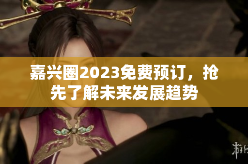 嘉兴圈2023免费预订，抢先了解未来发展趋势