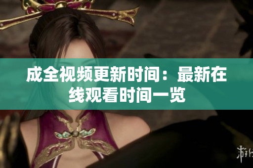 成全视频更新时间：最新在线观看时间一览