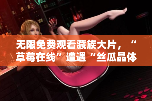 无限免费观看藏族大片，“草莓在线”遭遇“丝瓜晶体”挑战
