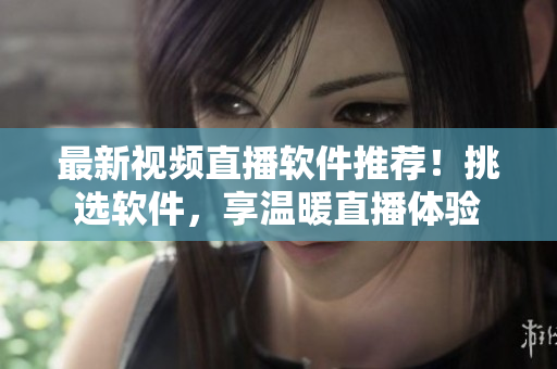 最新视频直播软件推荐！挑选软件，享温暖直播体验