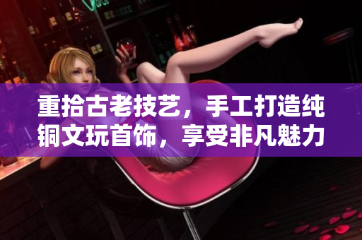 重拾古老技艺，手工打造纯铜文玩首饰，享受非凡魅力