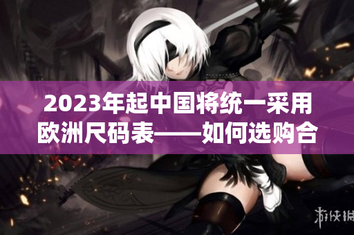 2023年起中国将统一采用欧洲尺码表——如何选购合适的服装尺码
