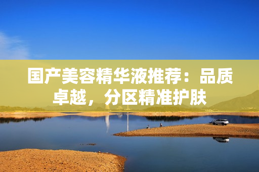 国产美容精华液推荐：品质卓越，分区精准护肤