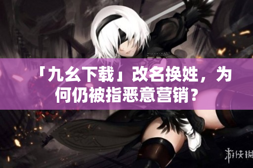 「九幺下载」改名换姓，为何仍被指恶意营销？