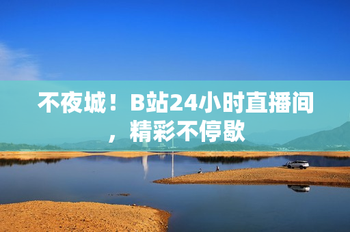 不夜城！B站24小时直播间，精彩不停歇
