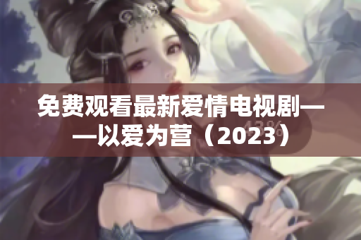 免费观看最新爱情电视剧——以爱为营（2023）