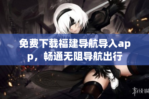 免费下载福建导航导入app，畅通无阻导航出行