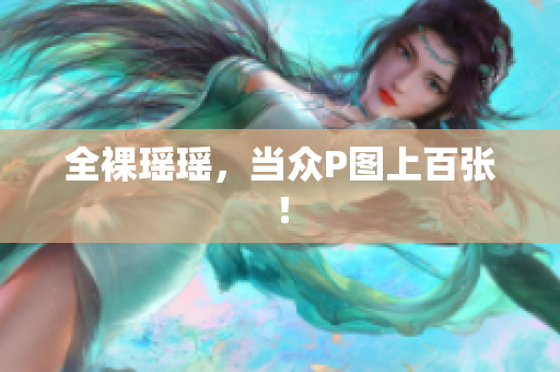全裸瑶瑶，当众P图上百张！