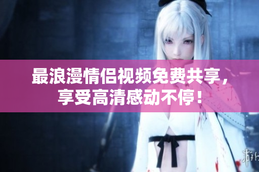 最浪漫情侣视频免费共享，享受高清感动不停！