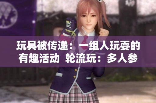 玩具被传递：一组人玩耍的有趣活动  轮流玩：多人参与的有趣活动