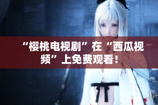 “樱桃电视剧”在“西瓜视频”上免费观看！