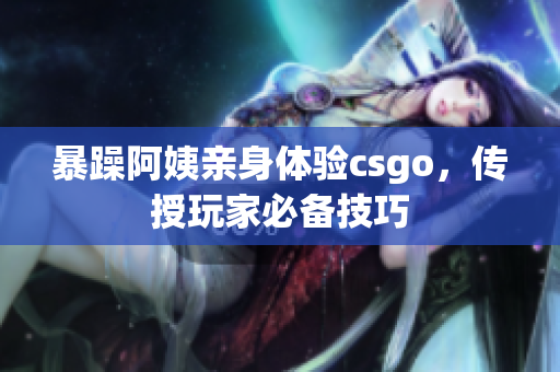 暴躁阿姨亲身体验csgo，传授玩家必备技巧