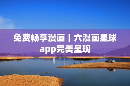 免费畅享漫画丨六漫画星球app完美呈现