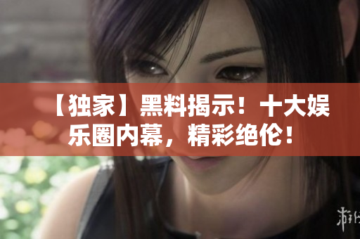 【独家】黑料揭示！十大娱乐圈内幕，精彩绝伦！