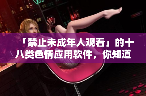 「禁止未成年人观看」的十八类色情应用软件，你知道有哪些？