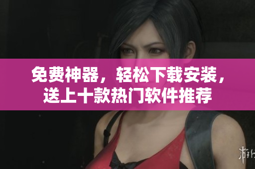 免费神器，轻松下载安装，送上十款热门软件推荐