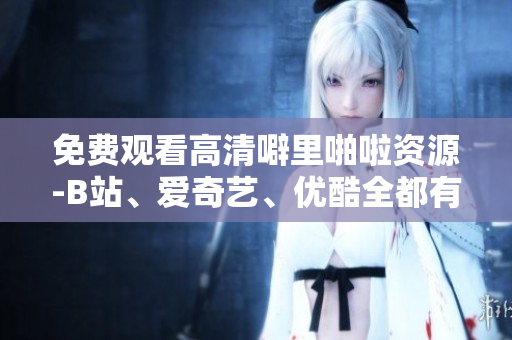 免费观看高清噼里啪啦资源-B站、爱奇艺、优酷全都有