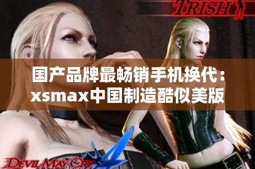 国产品牌最畅销手机换代：xsmax中国制造酷似美版