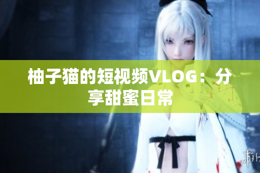 柚子猫的短视频VLOG：分享甜蜜日常