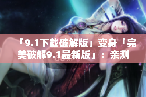 「9.1下载破解版」变身「完美破解9.1最新版」：亲测免费下载！
