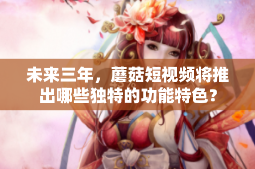 未来三年，蘑菇短视频将推出哪些独特的功能特色？
