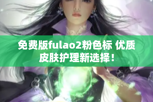 免费版fulao2粉色标 优质皮肤护理新选择！
