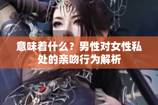 意味着什么？男性对女性私处的亲吻行为解析