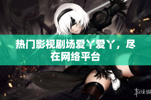 热门影视剧场爱丫爱丫，尽在网络平台