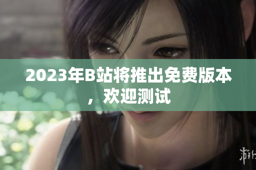 2023年B站将推出免费版本，欢迎测试