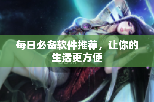 每日必备软件推荐，让你的生活更方便