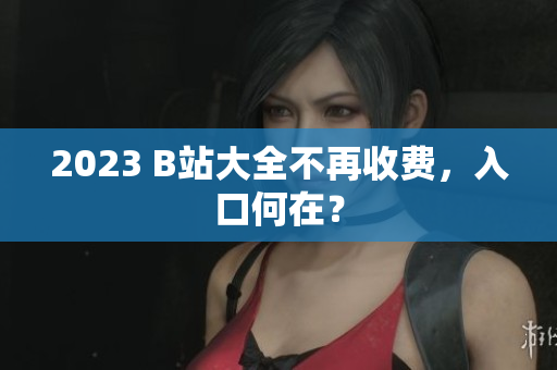 2023 B站大全不再收费，入口何在？