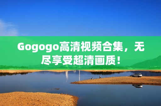 Gogogo高清视频合集，无尽享受超清画质！