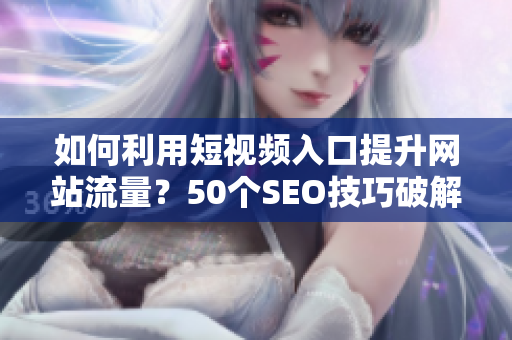 如何利用短视频入口提升网站流量？50个SEO技巧破解！