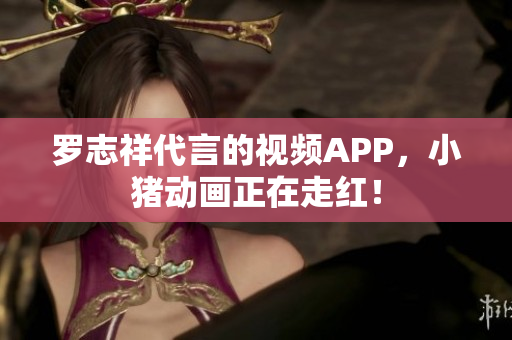 罗志祥代言的视频APP，小猪动画正在走红！