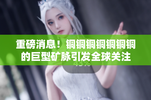 重磅消息！铜铜铜铜铜铜铜的巨型矿脉引发全球关注