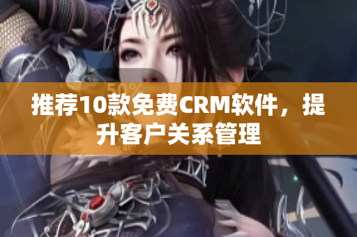 推荐10款免费CRM软件，提升客户关系管理
