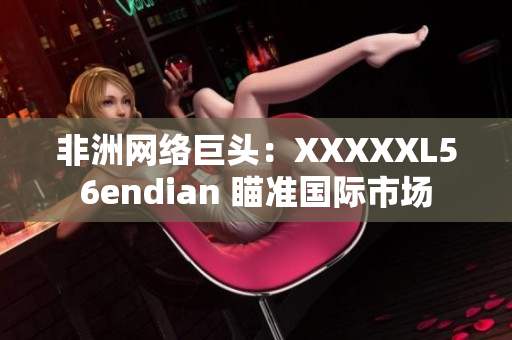 非洲网络巨头：XXXXXL56endian 瞄准国际市场