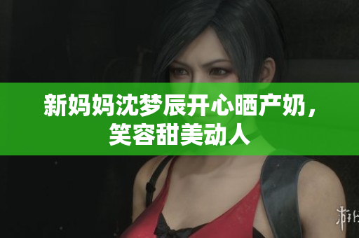新妈妈沈梦辰开心晒产奶，笑容甜美动人
