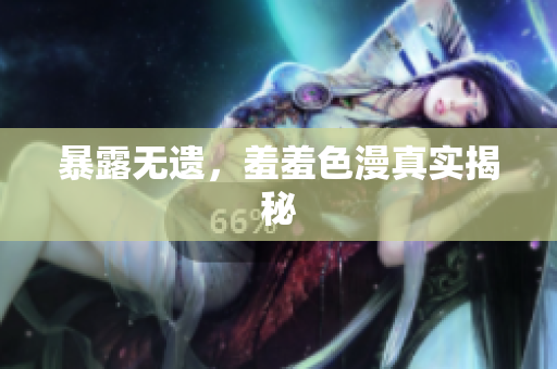 暴露无遗，羞羞色漫真实揭秘